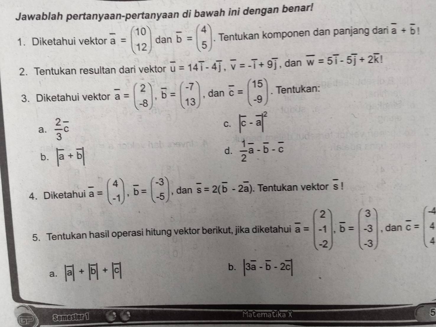 Jawablah pertanyaan-pertanyaan di bawah ini dengan benar!
1. Diketahui vektor overline a=beginpmatrix 10 12endpmatrix dan overline b=beginpmatrix 4 5endpmatrix. Tentukan komponen dan panjang dari overline a+overline b 1
2. Tentukan resultan dari vektor overline u=14overline i-4overline j,overline v=-overline i+9overline j , dan overline w=5overline i-5overline j+2overline k
3. Diketahui vektor overline a=beginpmatrix 2 -8endpmatrix ,overline b=beginpmatrix -7 13endpmatrix , dan overline c=beginpmatrix 15 -9endpmatrix. Tentukan:
a.  2/3 overline c C. |overline c-overline a|^2
b. |overline a+overline b|
d.  1/2 overline a-overline b-overline c
4. Diketahui overline a=beginpmatrix 4 -1endpmatrix ,overline b=beginpmatrix -3 -5endpmatrix , dan overline s=2(overline b-2overline a). Tentukan vektor overline s |
5. Tentukan hasil operasi hitung vektor berikut, jika diketahui overline a=beginpmatrix 2 -1 -2endpmatrix .overline b=beginpmatrix 3 -3 -3endpmatrix , dan overline c=beginpmatrix - 4 4endpmatrix
a. |overline a|+|overline b|+|overline c|
b. |3overline a-overline b-2overline c|
Semester 1
Matematika X 5