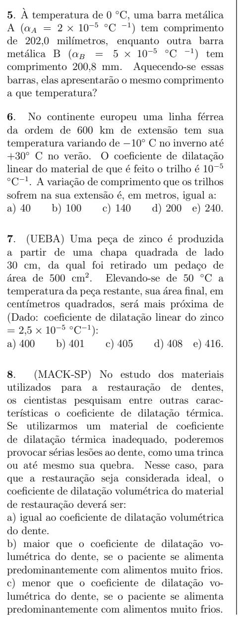 À temperatura de 0°C , uma barra metálica
A (alpha _A=2* 10^((-5)°C^-1)) tem comprimento
de 202,0 milímetros, enquanto outra barra
metálica B(alpha _B=5* 10^((-5)°C^-1)) tem
comprimento 200,8 mm. Aquecendo-se essas
barras, elas apresentarão o mesmo comprimento
a que temperatura?
6. No continente europeu uma linha férrea
da ordem de 600 km de extensão tem sua
temperatura variando de -10°C no inverno até
+30° ( C no verão. O coeficiente de dilatação
linear do material de que é feito o trilho é 10^((-5)°C^-1). A variação de comprimento que os trilhos
sofrem na sua extensão é, em metros, igual a:
a) 40 b) 100 c) 140 d) 200 e) 240.
7. (UEBA) Uma peça de zinco é produzida
a partir de uma chapa quadrada de lado 
30 cm, da qual foi retirado um pedaço de
área de 500cm^2. Elevando-se de 50°C a
temperatura da peça restante, sua área final, em
centímetros quadrados, será mais próxima de
(Dado: coeficiente de dilatação linear do zinco
=2,5* 10^((-5)°C^-1))
a) 400 b) 401 c) 405 d) 408 e) 416.
8. (MACK-SP) No estudo dos materiais
utilizados para a restauração de dentes,
os cientistas pesquisam entre outras carac-
terísticas o coeficiente de dilatação térmica.
Se utilizarmos um material de coeficiente
de dilatação térmica inadequado, poderemos
provocar sérias lesões ao dente, como uma trinca
ou até mesmo sua quebra. Nesse caso, para
que a restauração seja considerada ideal, o
coeficiente de dilatação volumétrica do material
de restauração deverá ser:
a) igual ao coeficiente de dilatação volumétrica
do dente.
b) maior que o coeficiente de dilatação vo-
lumétrica do dente, se o paciente se alimenta
predominantemente com alimentos muito frios.
c) menor que o coeficiente de dilatação vo-
lumétrica do dente, se o paciente se alimenta
predominantemente com alimentos muito frios.