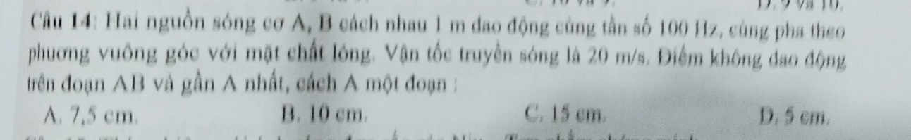 Hai nguồn sóng cơ A, B cách nhau 1 m đao động cùng tần số 100 Hz, cùng pha theo
phương vuông góc với mặt chất lông. Vận tốc truyền sóng là 20 m/s. Điểm không đao động
trên đoạn AB và gần A nhất, cách A một đoạn :
A. 7,5 cm. B. 10 cm. C. 15 cm. D. 5 cm.