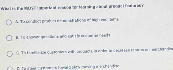 What is the MOST important reason for learning about product features?
A. To conduct product demonstrations of high-end items
B. To answer questions and satisfy customer needs
C. To familiarize customers with products in order to decrease returns on merchandise
D. To steer customers toward slow-moving merchandise