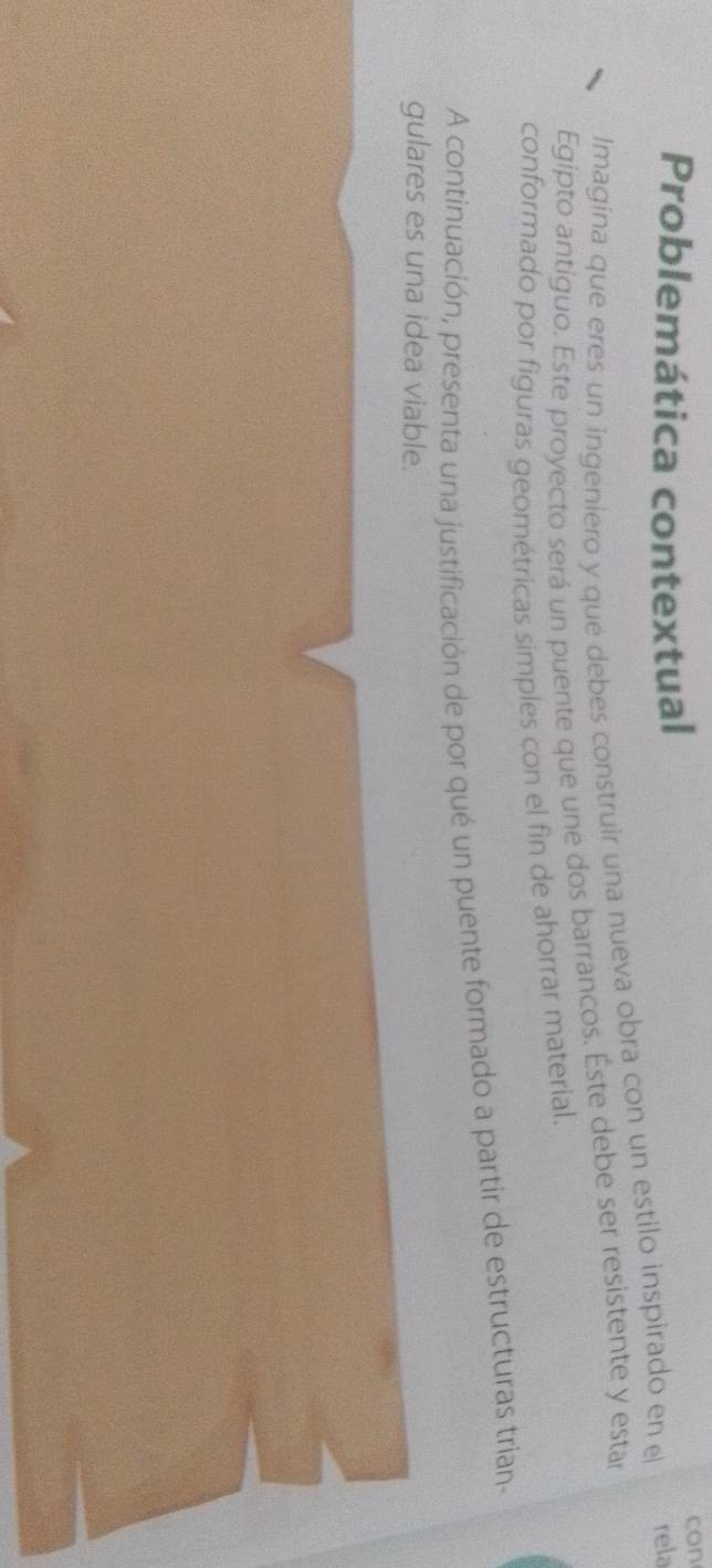 Problemática contextual con 
Imagina que eres un ingeniero y que debes construir una nueva obra con un estilo inspirado en el rela 
Egipto antiguo. Este proyecto será un puente que une dos barrancos. Éste debe ser resistente y estar 
conformado por figuras geométricas simples con el fin de ahorrar material. 
A continuación, presenta una justificación de por qué un puente formado a partir de estructuras trian- 
gulares es una idea viable.