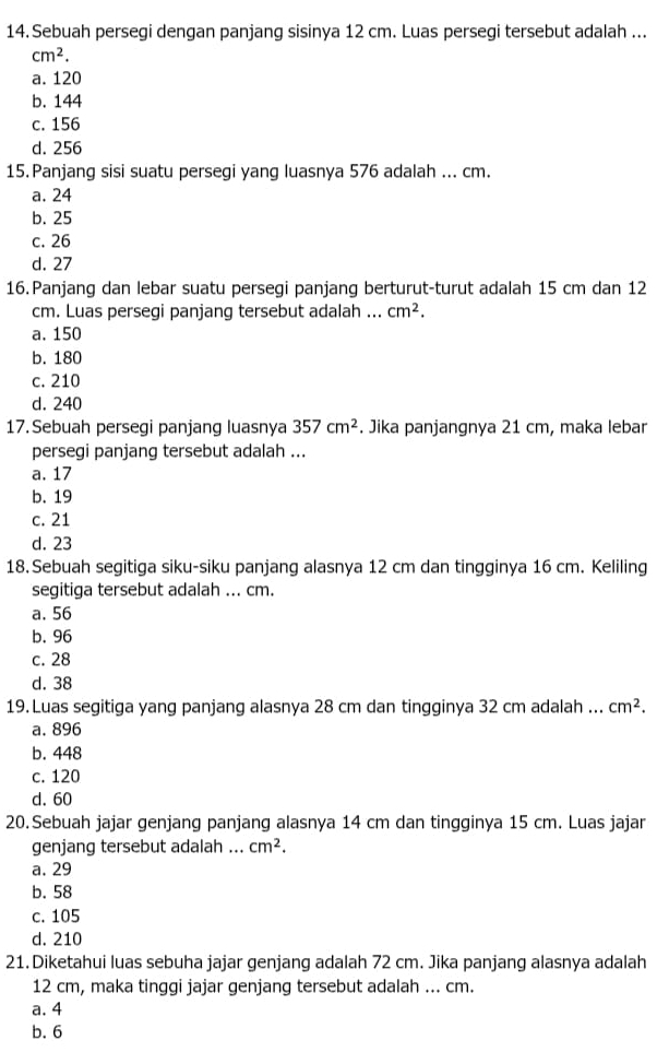 Sebuah persegi dengan panjang sisinya 12 cm. Luas persegi tersebut adalah ...
cm^2.
a. 120
b. 144
c. 156
d. 256
15. Panjang sisi suatu persegi yang luasnya 576 adalah ... cm.
a. 24
b. 25
c. 26
d. 27
16.Panjang dan lebar suatu persegi panjang berturut-turut adalah 15 cm dan 12
cm. Luas persegi panjang tersebut adalah ... cm^2.
a. 150
b. 180
c. 210
d. 240
17. Sebuah persegi panjang luasnya 357cm^2. Jika panjangnya 21 cm, maka lebar
persegi panjang tersebut adalah ...
a. 17
b. 19
c. 21
d. 23
18.Sebuah segitiga siku-siku panjang alasnya 12 cm dan tingginya 16 cm. Keliling
segitiga tersebut adalah ... cm.
a. 56
b. 96
c. 28
d. 38
19. Luas segitiga yang panjang alasnya 28 cm dan tingginya 32 cm adalah ... cm^2.
a. 896
b. 448
c. 120
d. 60
20.Sebuah jajar genjang panjang alasnya 14 cm dan tingginya 15 cm. Luas jajar
genjang tersebut adalah ... cm^2.
a. 29
b. 58
c. 105
d. 210
21. Diketahui luas sebuha jajar genjang adalah 72 cm. Jika panjang alasnya adalah
12 cm, maka tinggi jajar genjang tersebut adalah ... cm.
a. 4
b. 6