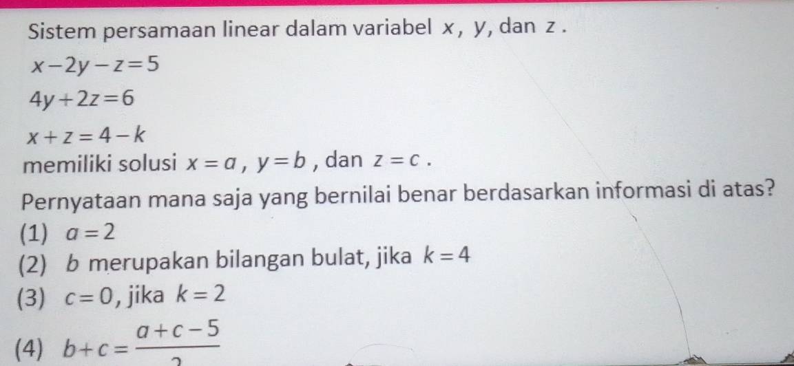 Sistem persamaan linear dalam variabel x, y, dan z.
x-2y-z=5
4y+2z=6
x+z=4-k
memiliki solusi x=a, y=b , dan z=c. 
Pernyataan mana saja yang bernilai benar berdasarkan informasi di atas?
(1) a=2
(2) b merupakan bilangan bulat, jika k=4
(3) c=0 , jika k=2
(4) b+c= (a+c-5)/2 