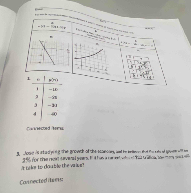 NAME
A:
DALE
For each representation in problems 2 and 3, select all items that connect to h
PEROD
B
v(t)=22(1.02)^t Each day Alex is borrowing $10 from his mom.
D:
g(n)=-10-10(n-1) c
F;
x
y
5 24.29
6 24.78
7 25.27
8 25.78
2
Connected items:
3. Jose is studying the growth of the economy, and he believes that the rate of growth will be
2% for the next several years. If it has a current value of $22 trillion, how many years will
it take to double the value?
Connected items: