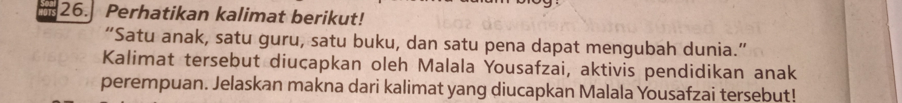 Perhatikan kalimat berikut! 
“Satu anak, satu guru, satu buku, dan satu pena dapat mengubah dunia.” 
Kalimat tersebut diuçapkan oleh Malala Yousafzai, aktivis pendidikan anak 
perempuan. Jelaskan makna dari kalimat yang diucapkan Malala Yousafzai tersebut!