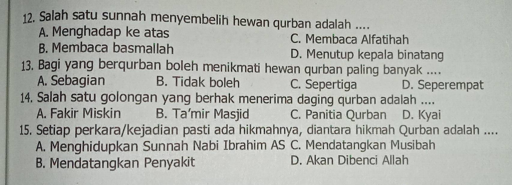 Salah satu sunnah menyembelih hewan qurban adalah ....
A. Menghadap ke atas
C. Membaca Alfatihah
B. Membaca basmallah
D. Menutup kepala binatang
13. Bagi yang berqurban boleh menikmati hewan qurban paling banyak ....
A. Sebagian B. Tidak boleh C. Sepertiga D. Seperempat
14. Salah satu golongan yang berhak menerima daging qurban adalah ....
A. Fakir Miskin B. Ta’mir Masjid C. Panitia Qurban D. Kyai
15. Setiap perkara/kejadian pasti ada hikmahnya, diantara hikmah Qurban adalah ....
A. Menghidupkan Sunnah Nabi Ibrahim AS C. Mendatangkan Musibah
B. Mendatangkan Penyakit
D. Akan Dibenci Allah