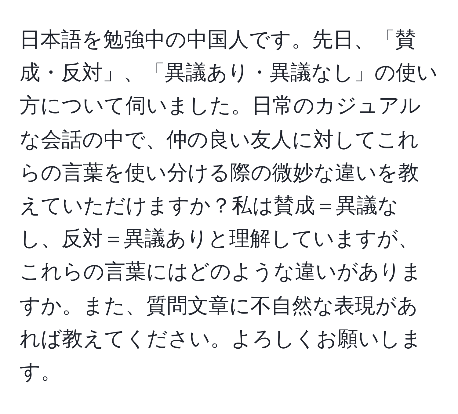 日本語を勉強中の中国人です。先日、「賛成・反対」、「異議あり・異議なし」の使い方について伺いました。日常のカジュアルな会話の中で、仲の良い友人に対してこれらの言葉を使い分ける際の微妙な違いを教えていただけますか？私は賛成＝異議なし、反対＝異議ありと理解していますが、これらの言葉にはどのような違いがありますか。また、質問文章に不自然な表現があれば教えてください。よろしくお願いします。