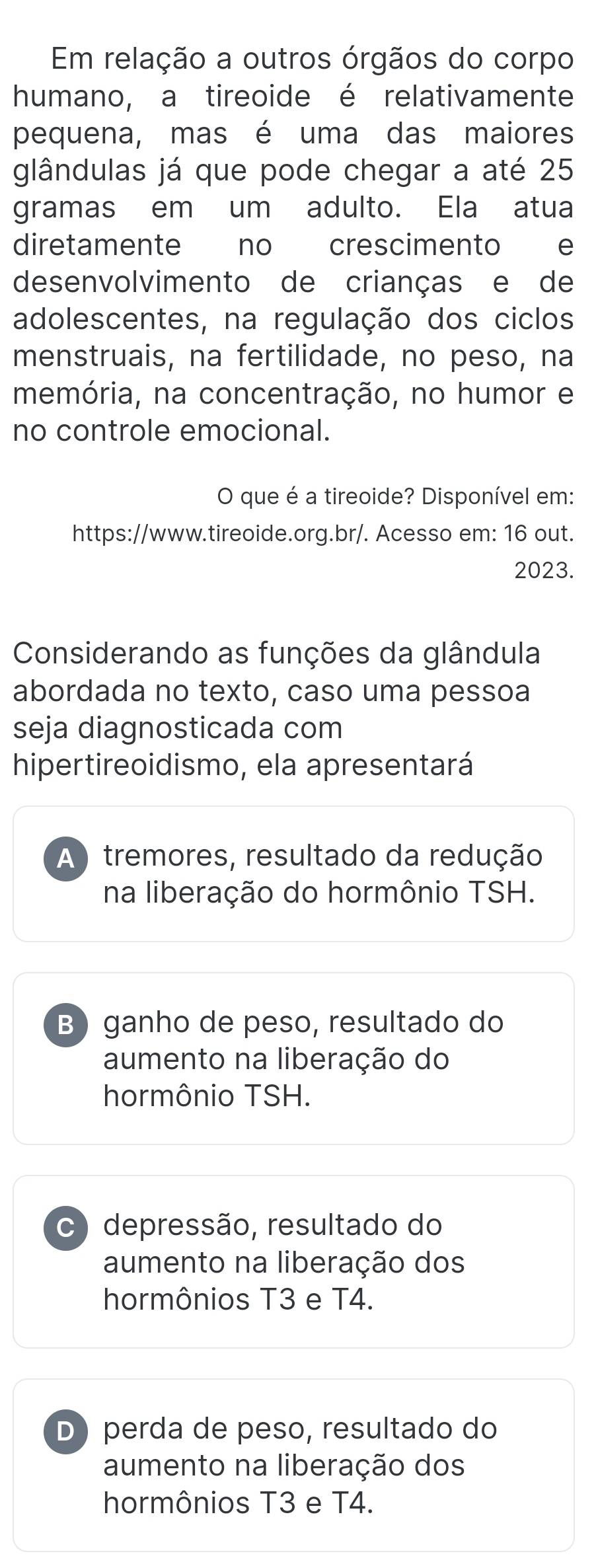 Em relação a outros órgãos do corpo
humano, a tireoide é relativamente
pequena, mas é uma das maiores
glândulas já que pode chegar a até 25
gramas em um adulto. Ela atua
diretamente no crescimento e
desenvolvimento de crianças e de
adolescentes, na regulação dos ciclos
menstruais, na fertilidade, no peso, na
memória, na concentração, no humor e
no controle emocional.
O que é a tireoide? Disponível em:
https://www.tireoide.org.br/. Acesso em: 16 out.
2023.
Considerando as funções da glândula
abordada no texto, caso uma pessoa
seja diagnosticada com
hipertireoidismo, ela apresentará
A ) tremores, resultado da redução
na liberação do hormônio TSH.
B)ganho de peso, resultado do
aumento na liberação do
hormônio TSH.
c) depressão, resultado do
aumento na liberação dos
hormônios T3 e T4.
D)perda de peso, resultado do
aumento na liberação dos
hormônios T3 e T4.