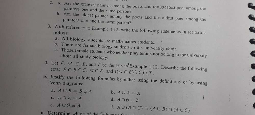 Are the greatest painter among the poets and the greatest poet among the 
painters one and the same person? 
b. Are the oldest painter among the poets and the oldest poet among the 
painters one and the same person? 
3. With reference to Example 1.12, write the following statements in set termi- 
nology: 
a. All biology students are mathematics students. 
b. There are female biology students in the university choir. 
c. Those female students who neither play tennis nor belong to the university 
choir all study biology. 
4. Let F, M, C. B, and T be the sets in Example 1.12. Describe the following 
sets: F∩ B∩ C; M∩ F; and ((M∩ B)|C)|T. 
5. Justify the following formulas by either using the definitions or by using 
Venn diagrams: 
a. A∪ B=B∪ A b. A∪ A=A
c. A∩ A=A d. A∩ varnothing =varnothing
c. A∪ varnothing =A f. 
6. Determine which of the fol lar A∪ (B∩ C)=(A∪ B)∩ (A∪ C)