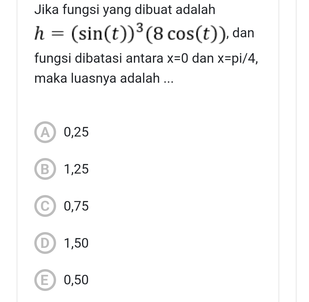 Jika fungsi yang dibuat adalah
h=(sin (t))^3(8cos (t)) , dan
fungsi dibatasi antara x=0 dan x=pi/4, 
maka luasnya adalah ...
A 0,25
B 1,25
C 0,75
D 1,50
E 0,50