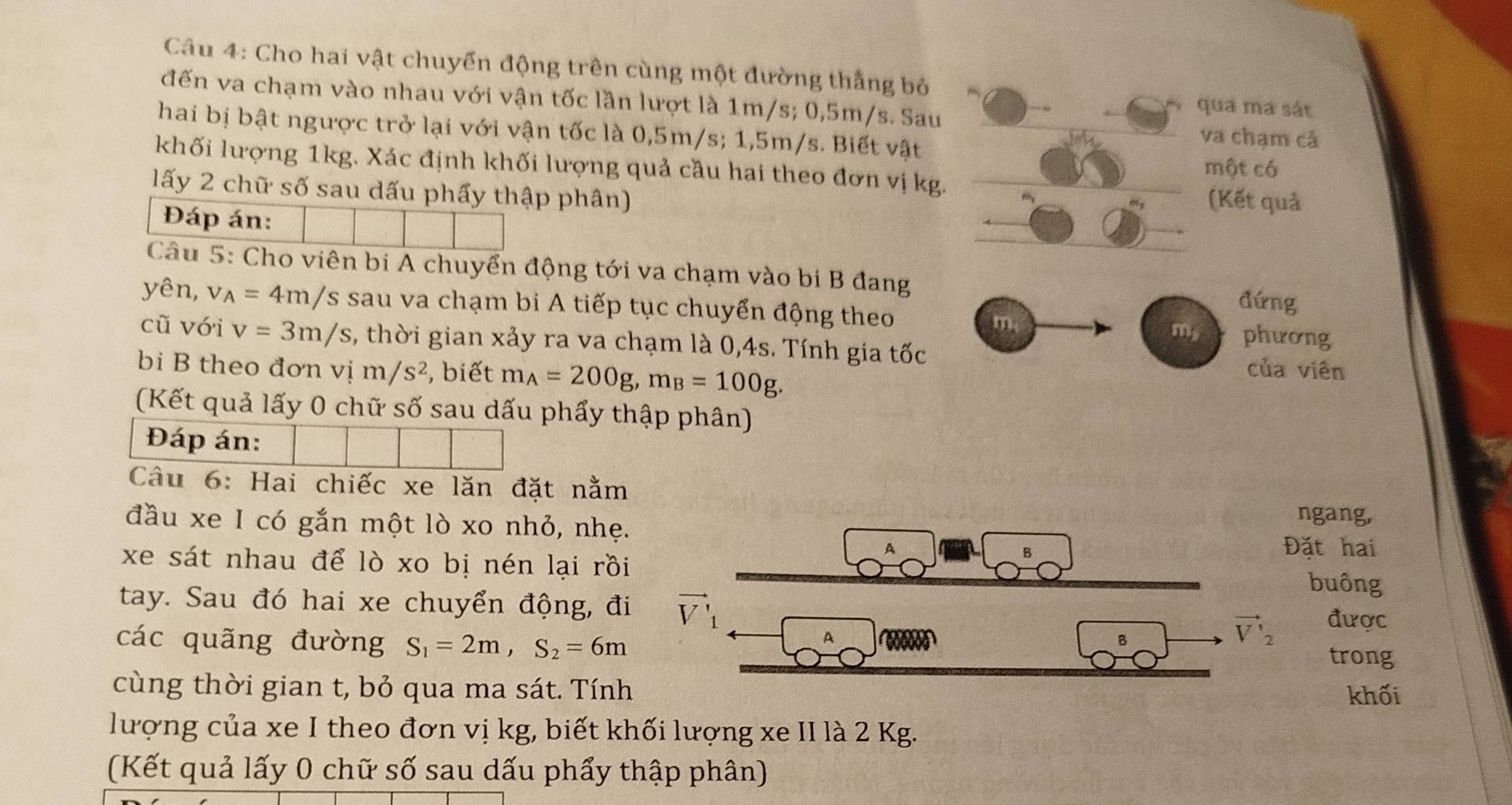 Cho hai vật chuyển động trên cùng một đường thắng bỏ
đến va chạm vào nhau với vận tốc lần lượt là 1m/s; 0,5m/s. Sau
qua ma sát
hai bị bật ngược trở lại với vận tốc là 0,5m/s; 1,5m/s. Biết vật
va chạm cả
khối lượng 1kg. Xác định khối lượng quả cầu hai theo đơn vị kg.
một có
lấy 2 chữ số sau dấu phẩy thập phân)
(Kết quả
Đáp án:
Câu 5: Cho viên bị A chuyển động tới va chạm vào bi B đang
đứng
yên, v_A=4m/s sau va chạm bi A tiếp tục chuyển động theo m
m, phương
cũ với v=3m/s , thời gian xảy ra va chạm là 0,4s. Tính gia tốc của viên
bi B theo đơn vị m/s^2 , biết m_A=200g,m_B=100g.
(Kết quả lấy 0 chữ số sau dấu phẩy thập phân)
Đáp án:
Câu 6: Hai chiếc xe lăn đặt nằm
đầu xe I có gắn một lò xo nhỏ, nhẹ.
ngang,
xe sát nhau để lò xo bị nén lại rồi
A Đặt hai
buông
tay. Sau đó hai xe chuyển động, đi được
A
vector V'_2
các quãng đường S_1=2m,S_2=6m trong
cùng thời gian t, bỏ qua ma sát. Tính
khối
lượng của xe I theo đơn vị kg, biết khối lượng xe II là 2 Kg.
(Kết quả lấy 0 chữ số sau dấu phẩy thập phân)