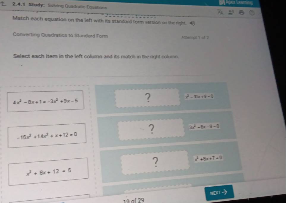 Apex Learing 
2.4.1 Study: Solving Quadratic Equations 
Match each equation on the left with its standard form version on the right. 
Converting Quadratics to Standard Form Attempt 1 of 2 
Select each item in the left column and its match in the right column.
4x^2-8x+1=-3x^2+9x-5
?
x^2-10x+9=0
-15x^2+14x^2+x+12=0
?
3x^2-6x-9=0
?
x^2+8x+7=0
x^2+8x+12=5
NEXT 
19 of 29