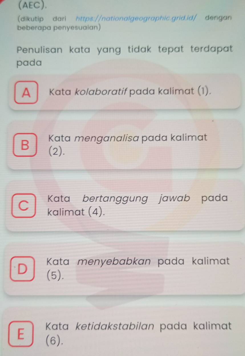 (AEC).
dikutip dari https://nationalgeographic.grid.id/ dengan
beberapa penyesuaian)
Penulisan kata yang tidak tepat terdapat
pada
A Kata kolaboratif pada kalimat (1).
B Kata menganalisa pada kalimat
(2).
Kata bertanggung jawab pada
C kalimat (4).
D Kata menyebabkan pada kalimat
(5).
E Kata ketidakstabilan pada kalimat
(6).