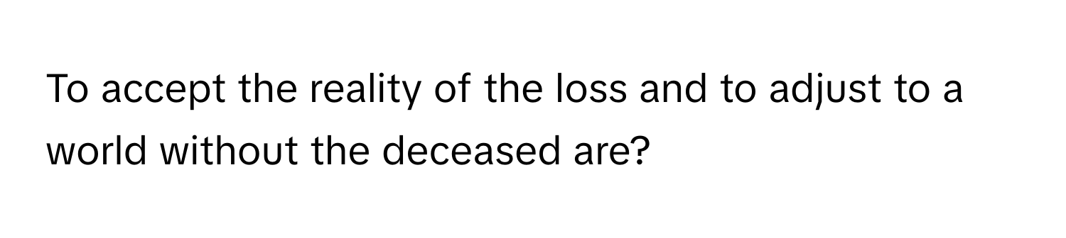 To accept the reality of the loss and to adjust to a world without the deceased are?