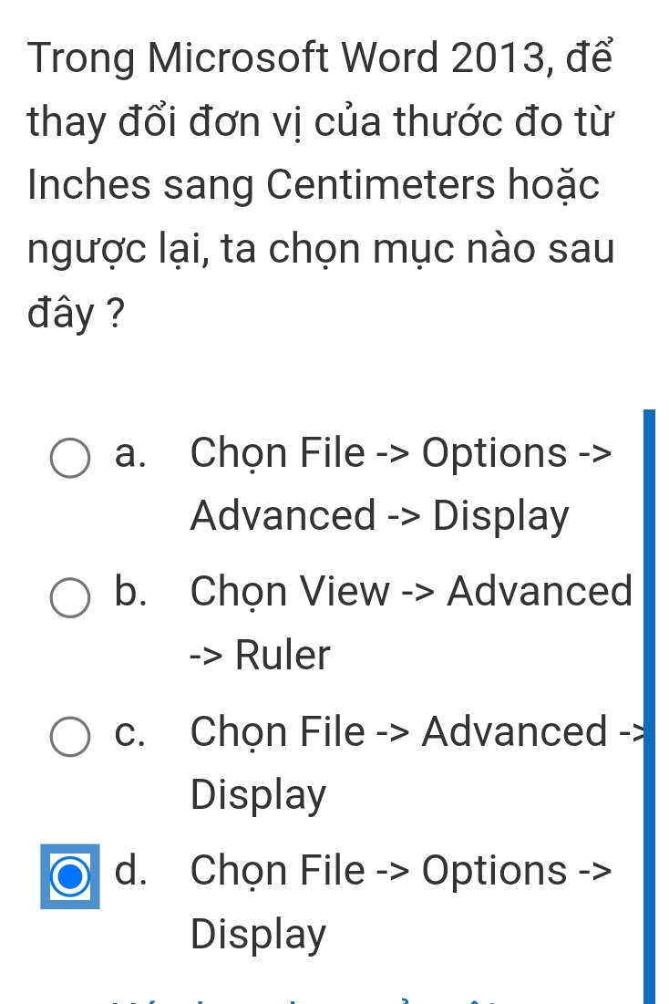 Trong Microsoft Word 2013, để
thay đổi đơn vị của thước đo từ
Inches sang Centimeters hoặc
ngược lại, ta chọn mục nào sau
đây ?
a. Chọn File -> Options
Advanced -> Display
b. Chọn View -> Advanced
Ruler
c. Chọn File -> Advanced ->
Display
d. Chọn File -> Options ->
Display