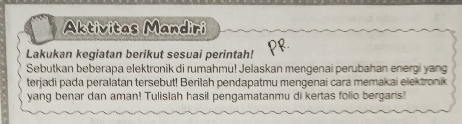 Aktivitas Mandiri 
Lakukan kegiatan berikut sesuai perintah! 
Sebutkan beberapa elektronik di rumahmu! Jelaskan mengenai perubahan energi yang 
terjadi pada peralatan tersebut! Berilah pendapatmu mengenai cara memakai elektronik 
yang benar dan aman! Tulislah hasil pengamatanmu di kertas folio bergaris!