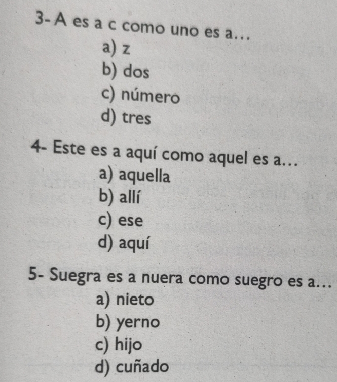 3-A es a c como uno es a…
a) z
b) dos
c) número
d) tres
4- Este es a aquí como aquel es a...
a) aquella
b) allí
c) ese
d) aquí
5- Suegra es a nuera como suegro es a..
a) nieto
b) yerno
c) hijo
d) cuñado