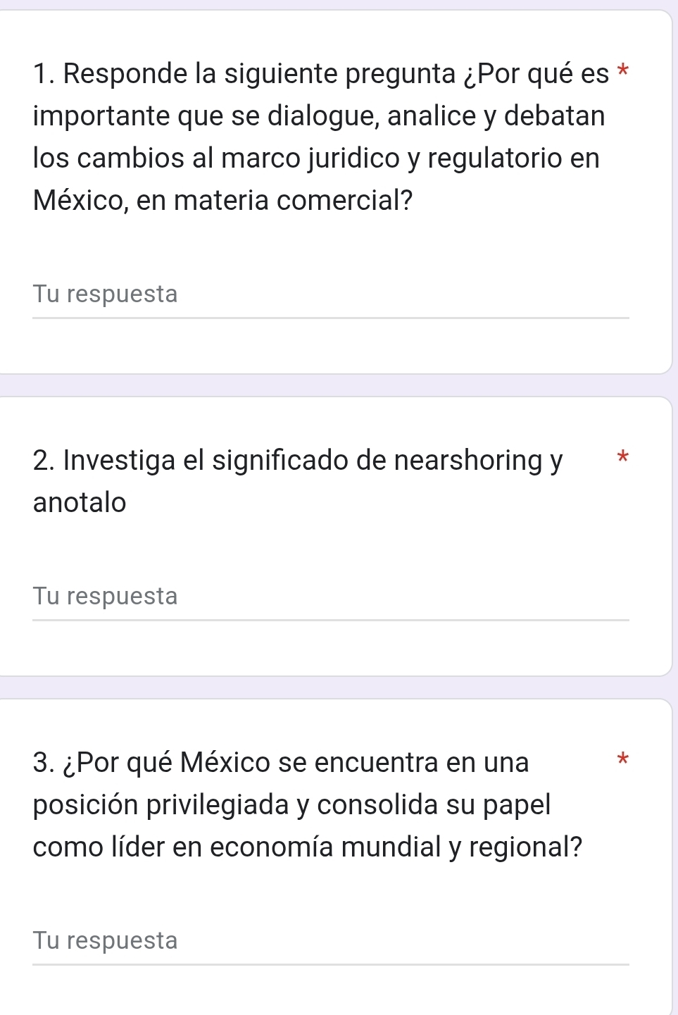 Responde la siguiente pregunta ¿Por qué es * 
importante que se dialogue, analice y debatan 
los cambios al marco juridico y regulatorio en 
México, en materia comercial? 
Tu respuesta 
2. Investiga el significado de nearshoring y * 
anotalo 
Tu respuesta 
3. ¿Por qué México se encuentra en una 
* 
posición privilegiada y consolida su papel 
como líder en economía mundial y regional? 
Tu respuesta