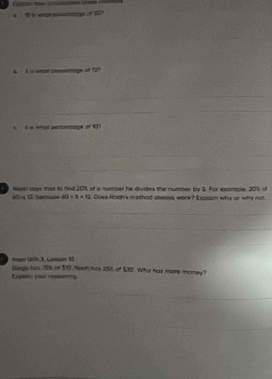 is what pessestage of t0? 
6. 5 i what asscentage of 12? 
_ 
c. 6 s what parcentage of 10? 
Nean saye that to fiad 20% of a number he divides the number by 5. For exarople. 20% of
60 is 12. becouse 60/ 6=12 Does Nooh's methad always work? Explain why or why not. 
from Unit 3, Lassan 10
Diege has 75% of $10 Nech has 25% of $30. Who has more money? 
Explsin your reassining