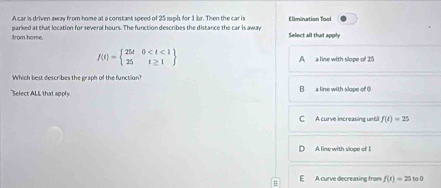 A car is driven away from home at a constant speed of 25 mph for 1 hr. Then the car is Elimination Tool
parked at that location for several hours. The function describes the distance the car is away
from home. Select all that apply
f(t)=beginarrayl 25t0
A a line with slope of 25
Which best describes the graph of the function?
B
Select ALL that apply a line with slope of ()
C A curve increasing until f(t)=25
0 A line with slope of 1
E A curve decreasing from f(t)=25 to 0