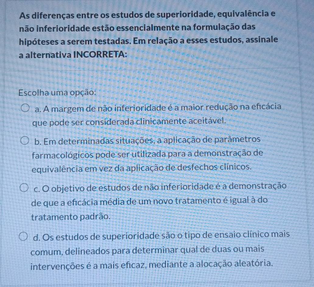 As diferenças entre os estudos de superioridade, equivalência e
inão inferioridade estão essencialmente na formulação das
hipóteses a serem testadas. Em relação a esses estudos, assinale
a alternativa INCORRETA:
Escolha uma opção:
a. A margem de não inferioridade é a maior redução na eficácia
que pode ser considerada clinicamente aceitável.
b. Em determinadas situações, a aplicação de parâmetros
farmacológicos pode ser utilizada para a demonstração de
equivalência em vez da aplicação de desfechos clínicos.
c. O objetivo de estudos de não inferioridade é a demonstração
de que a eficácia média de um novo tratamento é igual à do
tratamento padrão.
d. Os estudos de superioridade são o tipo de ensaio clínico mais
comum, delineados para determinar qual de duas ou mais
intervenções é a mais eficaz, mediante a alocação aleatória.