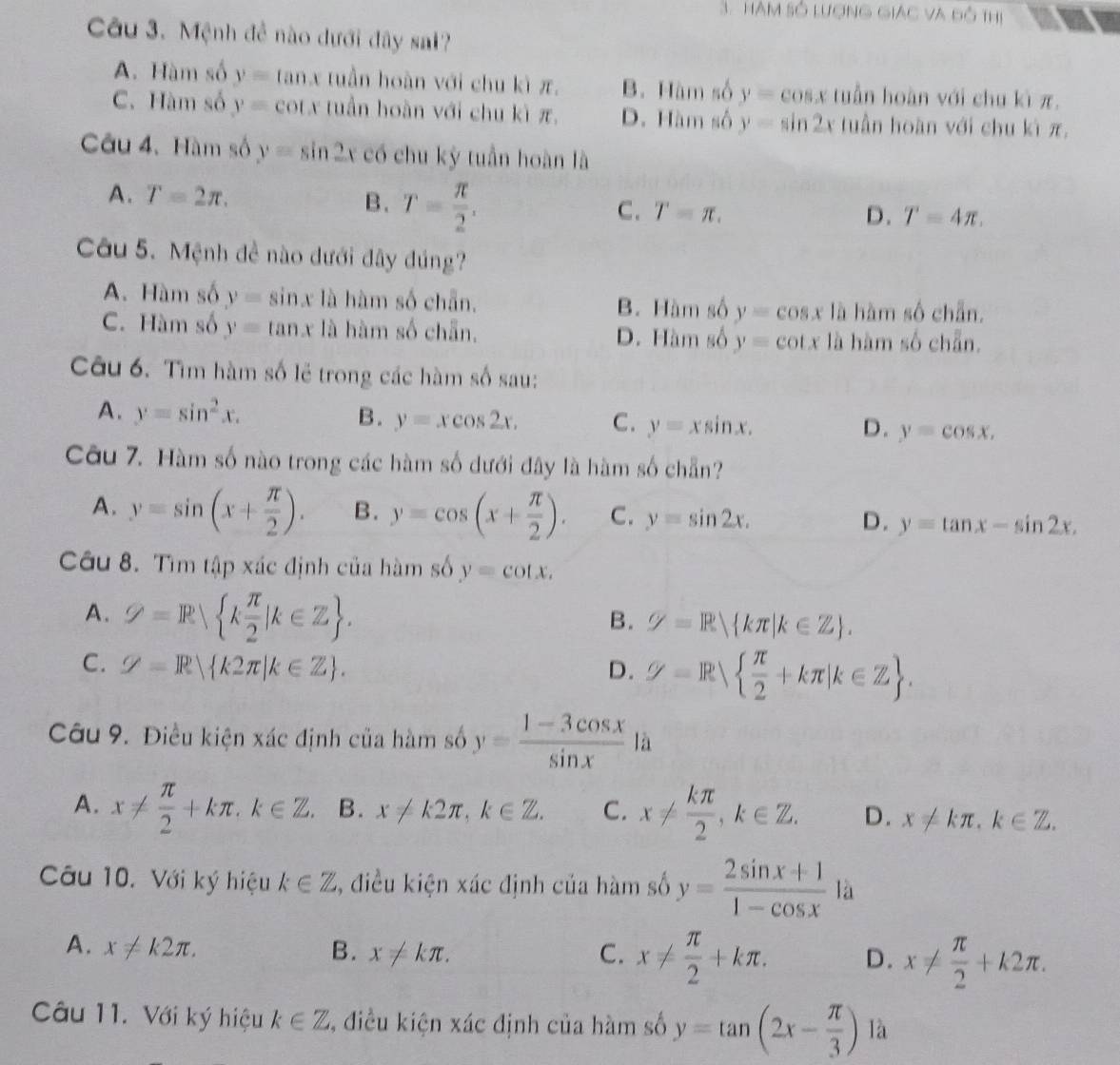 Hàm số lượng giác và độ thị
Câu 3. Mệnh đễ nào dưới đây sal?
A. Hàm số y=tan x tuần hoàn với chu kì π, B. Hàm số y=cos x tuần hoàn với chu kì π.
C. Hàm số y= cot.x tuần hoàn với chu kì π, D. Hàm số y=sin 2x tuần hoàn với chu kì π,
Câu 4. Hàm số y=sin 2x có chu kỳ tuần hoàn là
A. T=2π . B. T= π /2 .
C. T=π . D. T=4π .
Câu 5. Mệnh đề nào dưới đây đúng?
A. Hàm số y=sin x là hàm số chẵn. B. Hàm số y=cos x là hàm số chẵn.
C. Hàm số y=tan x là hàm số chẵn, D. Hàm số y=cot x là hàm số chẵn.
Câu 6. Tìm hàm số lẻ trong các hàm số sau:
A. y=sin^2x. B. y=xcos 2x. C. y=xsin x. y=cos x.
D.
Câu 7. Hàm số nào trong các hàm số dưới đây là hàm số chẵn?
A. y=sin (x+ π /2 ). B. y=cos (x+ π /2 ). C. y=sin 2x. D. y=tan x-sin 2x.
Câu 8. Tìm tập xác định của hàm số y=cot x.
A. varnothing =R k π /2 |k∈ Z .
B. varnothing =R kπ |k∈ Z .
C. Z=R k2π |k∈ Z . D. varnothing =R  π /2 +kπ |k∈ Z .
Câu 9. Điều kiện xác định của hàm số y= (1-3cos x)/sin x  là
A. x!=  π /2 +kπ ,k∈ Z. B. x!= k2π ,k∈ Z. C. x!=  kπ /2 ,k∈ Z. D. x!= kπ ,k∈ Z.
Câu 10. Với ký hiệu k∈ Z , điều kiện xác định của hàm số y= (2sin x+1)/1-cos x  là
A. x!= k2π . B. x!= kπ . C. x!=  π /2 +kπ . D. x!=  π /2 +k2π .
Câu 11. Với ký hiệu k∈ Z , điều kiện xác định của hàm số y=tan (2x- π /3 ) là