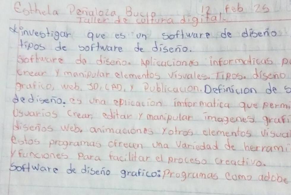 Cothela Penialoza, Buclo feb 2s 
12 
Taller de cultura digital 
investigar gve es on soffware de diseno 
tipos de software de diseno. 
software do diseno. Aplicacionss informeticas p 
crear y manipolar elementos visuales. Tipos. diseno 
grafico, web, so, (AD, ) Publicacion. Definicion de s 
dediseno. es una eplicacion imformatica gue permi 
Usuarios Crear, editar ymanipular imagenes, grafi 
disenios Web, animaciones rotros elementos visua 
estos programas ofrecen una Variedad de herrami 
yfanciones Para facilitar el proceso creactivo. 
Soffware de diseno graficosprogramas como adobe