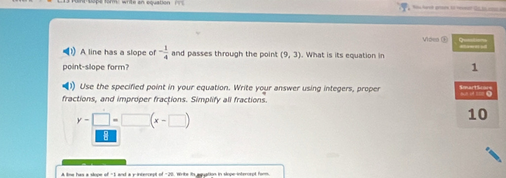 nt-slope form: write an equation PP 
Videa ( 
A line has a slope of - 1/4  and passes through the point (9,3). What is its equation in 
point-slope form? 
Use the specified point in your equation. Write your answer using integers, proper 
fractions, and improper fractions. Simplify all fractions.
y-□ =□ (x-□ )
A line has a slope of =1 and a y-intercept of ~20. Write its equation in slope-intercept form.