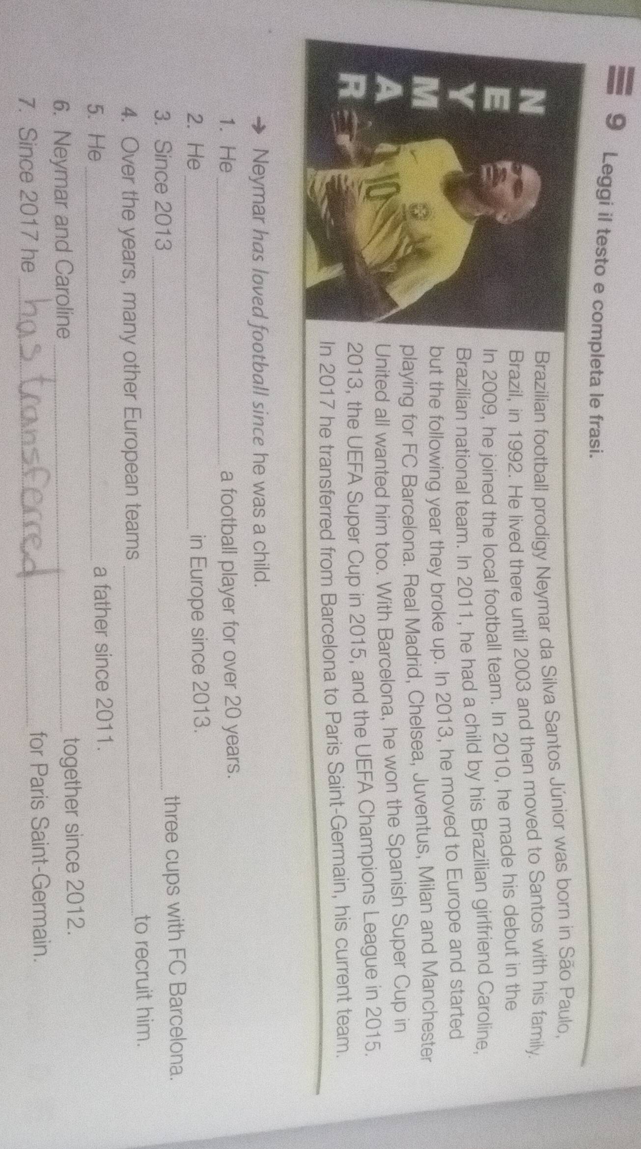 Leggi il testo e completa le frasi. 
Brazilian football prodigy Neymar da Silva Santos Júnior was born in São Paulo, 
Brazil, in 1992. He lived there until 2003 and then moved to Santos with his family. 
In 2009, he joined the local football team. In 2010, he made his debut in the 
Brazilian national team. In 2011, he had a child by his Brazilian girlfriend Caroline, 
but the following year they broke up. In 2013, he moved to Europe and started 
playing for FC Barcelona. Real Madrid, Chelsea, Juventus, Milan and Manchester 
United all wanted him too. With Barcelona, he won the Spanish Super Cup in 
2013, the UEFA Super Cup in 2015, and the UEFA Champions League in 2015. 
In 2017 he transferred from Barcelona to Paris Saint-Germain, his current team. 
Neymar has loved football since he was a child. 
1. He a football player for over 20 years. 
2. He _in Europe since 2013. 
3. Since 2013 _ 
three cups with FC Barcelona. 
4. Over the years, many other European teams_ 
to recruit him. 
5. He _a father since 2011. 
6. Neymar and Caroline together since 2012. 
7. Since 2017 he_ for Paris Saint-Germain.