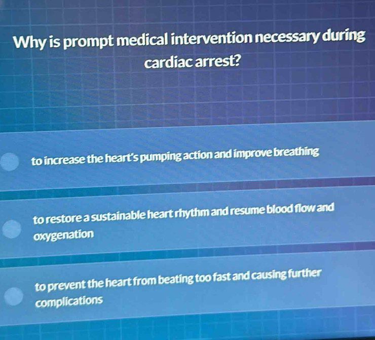 Why is prompt medical intervention necessary during
cardiac arrest?
to increase the heart's pumping action and improve breathing
to restore a sustainable heart rhythm and resume blood flow and
oxygenation
to prevent the heart from beating too fast and causing further
complications