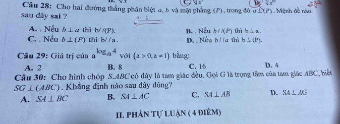 4x
C sqrt[10](x) D sqrt[7](x^(10))
Câu 28: Cho hai đường thắng phân biệt a, b và mặt phẳng (P), trong đó a⊥ (P)
sau dây sai ? Mệnh đề nào
A. . Nếu b⊥ a thì b/ /(P). B. . Nếu b//(P) thì b⊥ a.
C. . Nếu b⊥ (P) thì b//a. D. . Nếu b//a thì b⊥ (P). 
Câu 29: Giá trị của a^(log _sqrt(a))4 với (a>0,a!= 1) bằng:
A. 2 B. 8 C. 16 D. 4
Câu 30: Cho hình chóp S. ABC có đáy là tam giác đều. Gọi G là trọng tâm của tam giác ABC, biết
SG⊥ (ABC). Khẳng định nào sau đây đúng?
A. SA⊥ BC B. SA⊥ AC C. SA⊥ AB D. SA⊥ AG
II. PhÀN tự luận ( 4 điẻm)