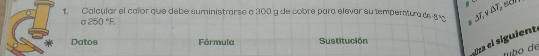 △ T_2 son 
1. Calcular el calor que debe suministrarse a 300 g de cobre para elevar su temperatura de -8°C △ T_1
a250°F. 
iz e i in 
Datos Fórmula Sustitución 
tubo de