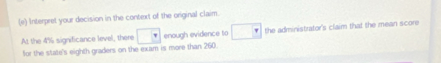 Interpret your decision in the context of the original claim. 
At the 4% significance level, there □ v enough evidence to □ the administrator's claim that the mean score 
for the state's eighth graders on the exam is more than 260.