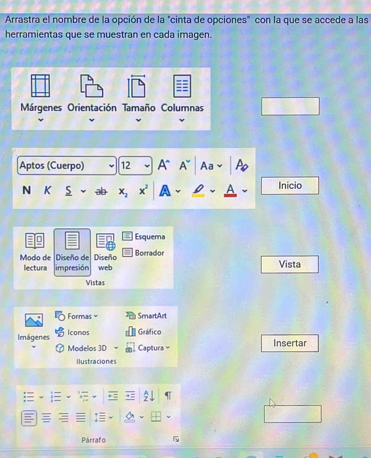 Arrastra el nombre de la opción de la "cinta de opciones" con la que se accede a las 
herramientas que se muestran en cada imagen. 
Aptos (Cuerpo) 12 A^(A Aa 
N K S ab X_2) x^2
Inicio 
Vista 
Formas SmartArt 
Imágenes Iconos Gráfico 
Modelos 3D Captura Insertar 
Ilustraciones 
Párrafo