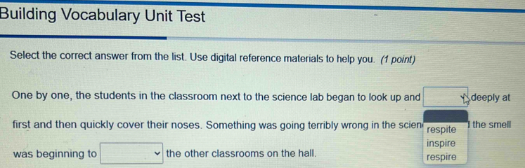 Building Vocabulary Unit Test 
Select the correct answer from the list. Use digital reference materials to help you. (1 point) 
One by one, the students in the classroom next to the science lab began to look up and □° deeply at 
first and then quickly cover their noses. Something was going terribly wrong in the scien respite the smell 
inspire 
was beginning to □ the other classrooms on the hall. respire