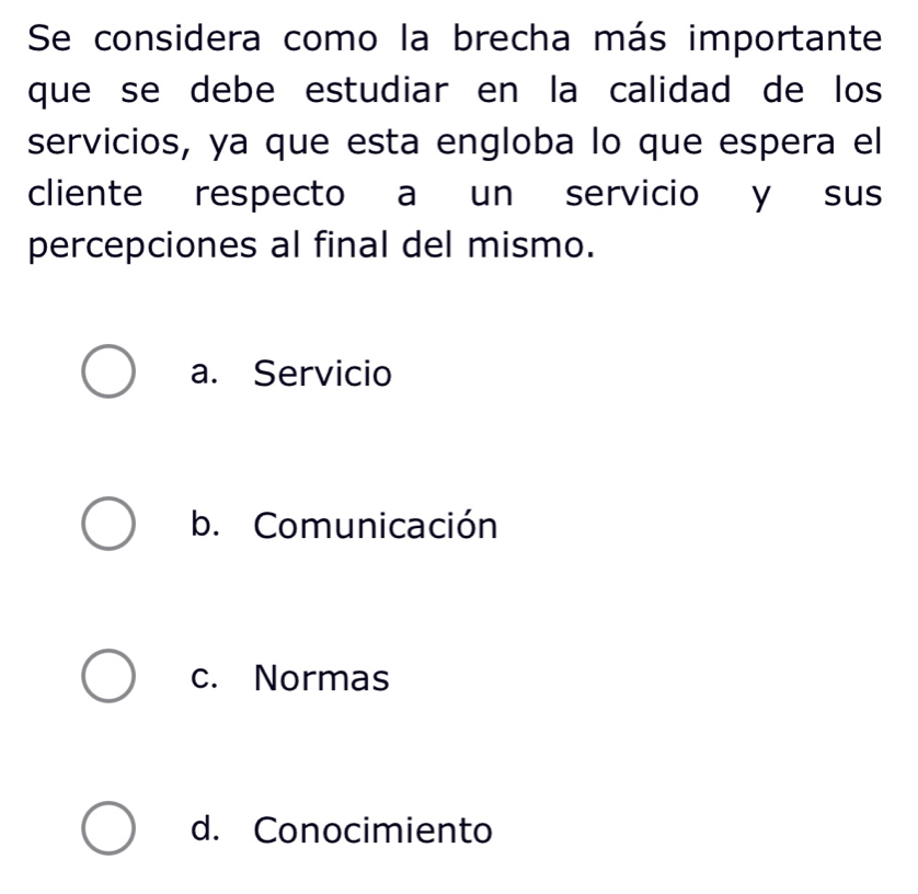 Se considera como la brecha más importante
que se debe estudiar en la calidad de los
servicios, ya que esta engloba lo que espera el
cliente respecto a un servicio y sus
percepciones al final del mismo.
a. Servicio
b. Comunicación
c. Normas
d. Conocimiento