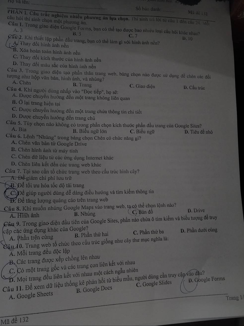 Hộ và tên:_
Số báo danh: Mã dề 132
PHAN 1. Câu trắc nghiệm nhiều phương án lựa chọn. Thi sinh trủ lời từ câu 1 đến câu 24. Mỗi
câu hỏi thí sinh chọn một phương án.
Câu 1. Trong giao diện Google Forms, bạn có thể tạo được bao nhiêu loại câu hỏi khác nhau?
A. 3
B. 5 C. 7 D. 10
Cầu 2. Khi thiết lập phần đầu trang, bạn có thể làm gì với hình ảnh nền?
A. Thay đổi hình ảnh nền
B. Xóa hoàn toàn hình ảnh nền
C. Thay đổi kích thước của hình ảnh nền
D. Thay đổi màu sắc của hình ảnh nền
Câu 3. Trong giao diện tạo phần thân trang web, bảng chọn nào được sử dụng để chèn các đối
tượng như hộp văn bản, hình ảnh, và nhúng?
A. Chèn B. Trang C. Giao diện D. Cấu trúc
Câu 4. Khi người dùng nhấp vào "Đọc tiếp", họ sẽ:
A. Được chuyển hướng đến một trang không liên quan
B Ở lại trang hiện tại
C. Được chuyển hướng đến một trang chứa thông tin chi tiết
D. Được chuyển hướng đến trang chủ
Câu 5. Tùy chọn nào không có trong phần chọn kích thước phần đầu trang của Google Sites?
A. Bìa B. Biểu ngữ lớn C. Biểu ngữ D. Tiêu đề nhỏ
Câu 6. Lệnh "Nhúng' trong bảng chọn Chèn có chức năng gì?
A. Chèn văn bản từ Google Drive
B. Chèn hình ảnh từ máy tính
C. Chèn dữ liệu từ các ứng dụng Internet khác
D. Chèn liên kết đến các trang web khác
Câu 7. Tại sao cần tổ chức trang web theo cầu trúc hình cây?
A. Để giảm chi phí lưu trữ
B. Để tối tru hóa tốc độ tải trang
C. Để giúp người dùng dễ dàng điều hướng và tìm kiếm thông tin
Đ. Để tăng lượng quảng cáo trên trang web
Câu 8. Khi muốn nhúng Google Maps vào trang web, tạ có thể chọn lệnh nào?
A. Hình ảnh B. Nhúng C. Bản đồ D. Drive
Câu 9. Trong giao diện đầu tiên của Google Sites, phần nào chứa ô tìm kiểm và biểu tượng đề truy
cập các ứng dụng khác của Google? D. Phần dưới cùng
A. Phần trên cùng B. Phần thứ hai C. Phần thứ ba
Câu 10. Trang wẹb tổ chức theo cấu trúc giống như cây thư mục nghĩa là:
Á. Mỗi trang đều độc lập
B. Các trang được xếp chồng lên nhau
C. Có một trang gốc và các trang con liên kết với nhau
D. Mọi trang đều liên kết với nhau một cách ngẫu nhiên
Câu 11. Để xem dữ liệu thống kê phản hồi từ biểu mẫu, người dùng cần truy cập vào đầu?
A. Google Sheets B. Google Docs C. Google Slides D. Google Forms
Trang 1/
Mã đề 132