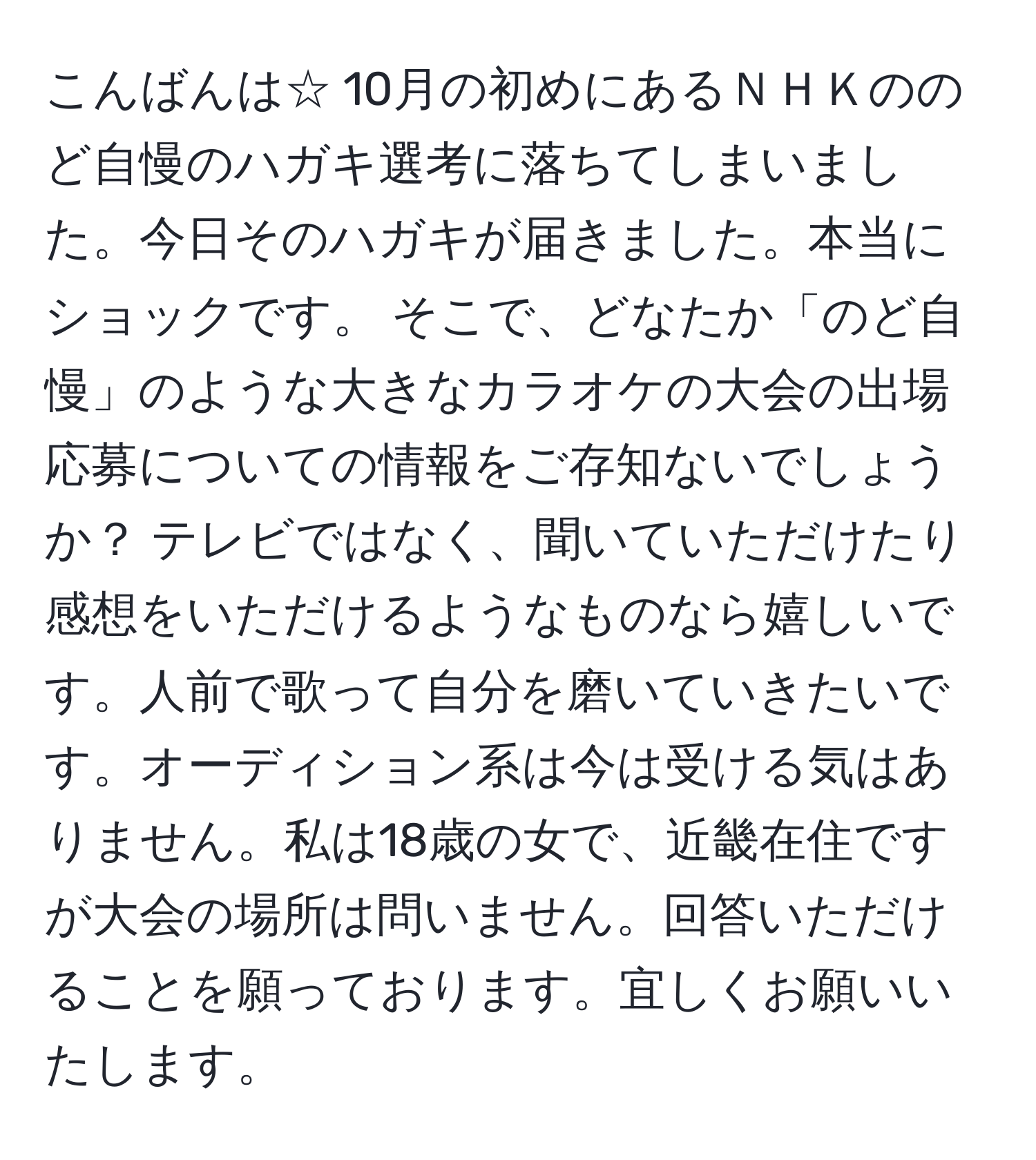 こんばんは☆ 10月の初めにあるＮＨＫののど自慢のハガキ選考に落ちてしまいました。今日そのハガキが届きました。本当にショックです。 そこで、どなたか「のど自慢」のような大きなカラオケの大会の出場応募についての情報をご存知ないでしょうか？ テレビではなく、聞いていただけたり感想をいただけるようなものなら嬉しいです。人前で歌って自分を磨いていきたいです。オーディション系は今は受ける気はありません。私は18歳の女で、近畿在住ですが大会の場所は問いません。回答いただけることを願っております。宜しくお願いいたします。