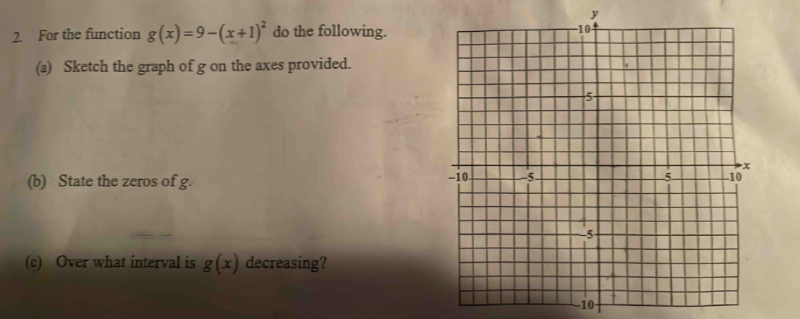 y
2. For the function g(x)=9-(x+1)^2 do the following. 
(a) Sketch the graph of g on the axes provided. 
(b) State the zeros of g. 
(c) Over what interval is g(x) decreasing? 
−10-