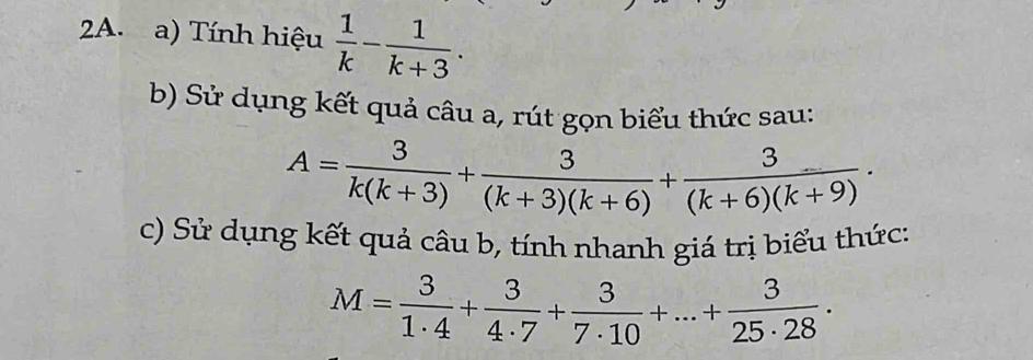 Tính hiệu  1/k - 1/k+3 . 
b) Sử dụng kết quả câu a, rút gọn biểu thức sau:
A= 3/k(k+3) + 3/(k+3)(k+6) + 3/(k+6)(k+9) ·
c) Sử dụng kết quả câu b, tính nhanh giá trị biểu thức:
M= 3/1· 4 + 3/4· 7 + 3/7· 10 +...+ 3/25· 28 .