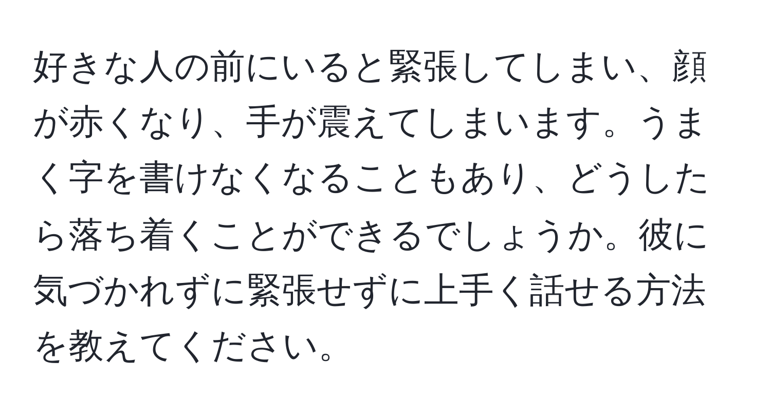 好きな人の前にいると緊張してしまい、顔が赤くなり、手が震えてしまいます。うまく字を書けなくなることもあり、どうしたら落ち着くことができるでしょうか。彼に気づかれずに緊張せずに上手く話せる方法を教えてください。