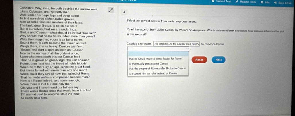 Submit Test Reader Tools Save & Exi 
CASSIUS: Why, man, he doth bestride the narrow world 2 
Like a Colossus, and we petty men 
Walk under his huge legs and peep about 
To find ourselves dishonorable graves. Select the correct answer from each drop-down menu. 
Men at some time are masters of their fates. 
The fault, dear Brutus, is not in our stars 
But in ourselves, that we are underlings. Read the excerpt from Julius Caesar by William Shakespeare. Which statement best expresses how Cassius advances the plot 
Brutus and Caesar—what should be in that "Caesar"? in this excerpt? 
Why should that name be sounded more than yours? 
Write them together, yours is as fair a name 
Sound them, it doth become the mouth as well. Cassius expresses 
Weigh them, it is as heavy. Conjure with 'em, his displeasure for Caesar as a ruler to convince Brutus 
"Brutus" will start a spirit as soon as "Caesar." 
Now in the names of all the gods at once, 
Upon what meat doth this our Caesar feed 
That he is grown so great? Age, thou art shamed! that he would make a better leader for Rome Reset Next 
Rome, thou hast lost the breed of noble bloods! 
When went there by an age, since the great flood, to eventually plot against Caesar 
But it was famed with more than with one man? that the people of Rome prefer Brutus to Caesar 
When could they say till now, that talked of Rome, to support him as ruler instead of Caesar 
That her wide walks encompassed but one man? 
Now is it Rome indeed, and room enough, 
When there is in it but one only man. 
Oh, you and I have heard our fathers say, 
There was a Brutus once that would have brooked 
Th' eternal devil to keep his state in Rome 
As easily as a king