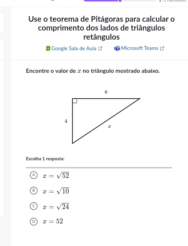 Use o teorema de Pitágoras para calcular o
comprimento dos lados de triângulos
retângulos
Google Sala de Aula Microsoft Teams ]
Encontre o valor de x no triângulo mostrado abaixo.
Escolha 1 resposta:
A x=sqrt(52)
B x=sqrt(10)
C x=sqrt(24)
D x=52