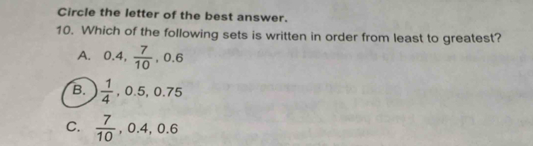 Circle the letter of the best answer.
10. Which of the following sets is written in order from least to greatest?
A. 0.4,  7/10 , 0.6
B.  1/4 , 0.5, 0.75
C.  7/10 , 0.4, 0.6