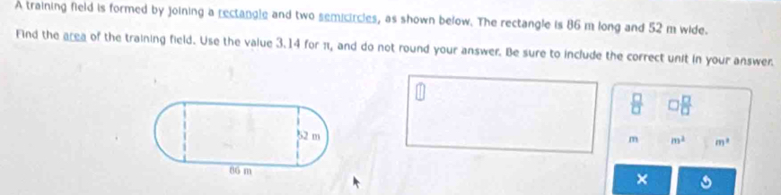 A training field is formed by joining a rectangle and two semicircles, as shown below. The rectangle is 86 m long and 52 m wide. 
Find the area of the training field. Use the value 3.14 for π, and do not round your answer. Be sure to include the correct unit in your answer.
 □ /□    □ /□  
m m^2 m^2
×