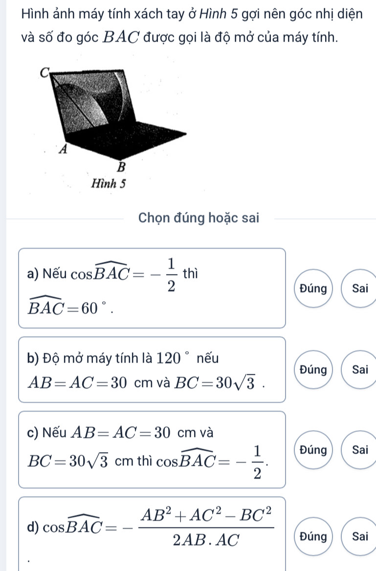 Hình ảnh máy tính xách tay ở Hình 5 gợi nên góc nhị diện
và số đo góc BAC được gọi là độ mở của máy tính.
C
A
B
Hình 5
Chọn đúng hoặc sai
a) Nếu cos widehat BAC=- 1/2 thi
Đúng Sai
widehat BAC=60°. 
b) Độ mở máy tính là 120° nếu
Đúng Sai
AB=AC=30cm và BC=30sqrt(3). 
c) Nếu AB=AC=30 | cm và
BC=30sqrt(3)cmthicos widehat BAC=- 1/2 . 
Đúng Sai
d) cos widehat BAC=- (AB^2+AC^2-BC^2)/2AB· AC  Đúng Sai