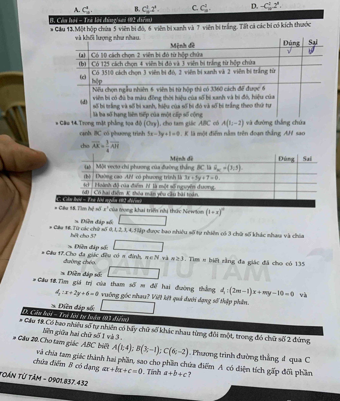 C.
A. C_(10)^8. B. C_(10)^2.2^8. C_(10)^2.
D. -C_(10)^2.2^8.
B. Câu hỏi - Trả lời đúng/sai (02 điểm)
Câu 13.Một hộp chứa 5 viên bi đỏ, 6 viên bi xanh và 7 viên bi trắng. Tất cả các bi có kích thước
# Câu 14.Trong mặt phầng tọa độ 10 0xy), cho tam giác ABC có A(1;-2) và đường thắng chứa
cạnh BC có phương trình 5x-3y+1=0. K là một điểm nằm trên đoạn thằng AH sao
cho vector AK= 3/4 vector AH
C
# Câu 15. Tìm hệ số x^3 của trong khai triển nhị thức Newton (1+x)^12
* Điền đáp số:
□ 
Câu 16. Từ các chữ số 0, l, 2, 3, 4, 5lập được bao nhiêu số tự nhiên có 3 chữ số khác nhau và chia
hết cho 5?
* Điền đáp số:
* Câu 17.Cho đa giác đều có n đinh, n∈ N và n≥ 3. Tìm n biết rằng đa giác đã cho có 135
đường chéo.
* Điền đáp số:
* Câu 18.Tìm giá trị của tham số m để hai đường thẳng d_1:(2m-1)x+my-10=0 và
d_2:x+2y+6=0 vuông góc nhau? Viết kết quả dưới dạng số thập phân.
* Điền đáp số: _ 
D. Câu hỏi - Trả lời tự luận (03 điểm)
# Câu 19.Có bao nhiêu số tự nhiên có bẩy chữ số khác nhau từng đôi một, trong đó chữ số 2 đứng
liên giữa hai chữ số 1 và 3 .
# Câu 20. Cho tam giác ABC biết A(1;4);B(3;-1);C(6;-2). Phương trình đường thẳng d qua C
và chia tam giác thành hai phần, sao cho phần chứa điểm A có diện tích gấp đối phần
chứa điểm B có dạng ax+bx+c=0. Tính a+b+c ?
TOÁN TỪ TÂM - 0901.837.432