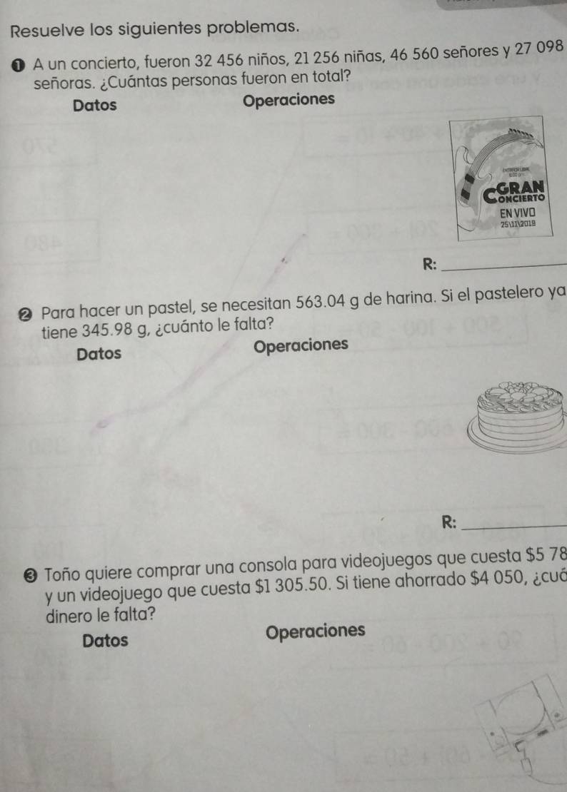 Resuelve los siguientes problemas. 
❶ A un concierto, fueron 32 456 niños, 21 256 niñas, 46 560 señores y 27 098
señoras. ¿Cuántas personas fueron en total? 
Datos Operaciones 
R:_ 
❷ Para hacer un pastel, se necesitan 563.04 g de harina. Si el pastelero ya 
tiene 345.98 g, ¿cuánto le falta? 
Datos Operaciones 
R:_ 
❸ Toño quiere comprar una consola para videojuegos que cuesta $5 78
y un videojuego que cuesta $1 305.50. Si tiene ahorrado $4 050, ¿cuó 
dinero le falta? 
Datos Operaciones