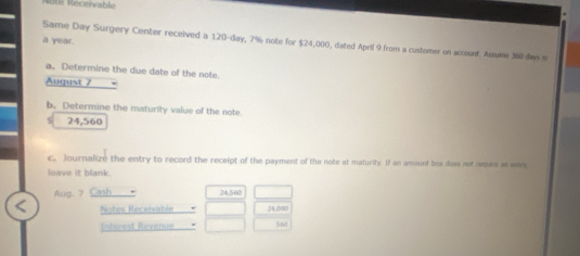 ie Receivable 
a year. 
Same Day Surgery Center received a 120-day, 7% note for $24,000, dated April 9 from a customer on accouef. Assume 360 da n 
a. Determine the due date of the note. 
August 7
b. Determine the maturity value of the note.
24,560
c. Journalize the entry to record the receipt of the payment of the note at maturity. If an amount box does not remss as eetr. 
leave it blank. 
Aug. 7 Cash 24.560
Notes Receivable 24.dao
listerest Revenue 560