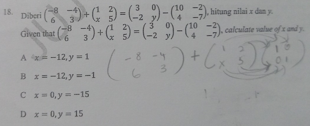 Diberi
beginpmatrix -8&-4 6&3endpmatrix +beginpmatrix 1&2 x&5endpmatrix =beginpmatrix 3&0 -2&yendpmatrix -beginpmatrix 10&-2 4&-7endpmatrix , hitung nilai x dan y.
Given that beginpmatrix -8&-4 6&3endpmatrix +beginpmatrix 1&2 x&5endpmatrix =beginpmatrix 3&0 -2&yendpmatrix -beginpmatrix 10&-2 4&-7endpmatrix , calculate value of x and y.
A x=-12, y=1
B x=-12, y=-1
C x=0, y=-15
D x=0, y=15